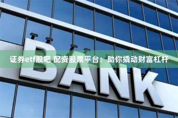 证券etf股吧 配资股票平台：助你撬动财富杠杆
