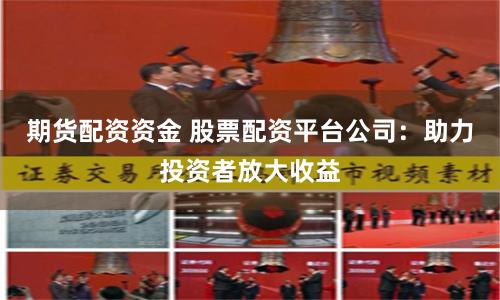 期货配资资金 股票配资平台公司：助力投资者放大收益