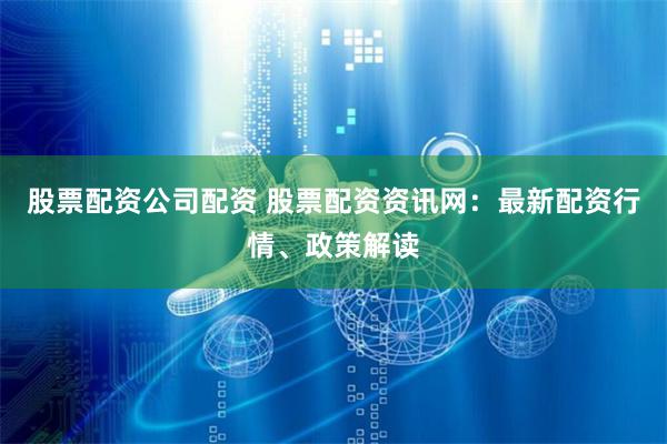 股票配资公司配资 股票配资资讯网：最新配资行情、政策解读