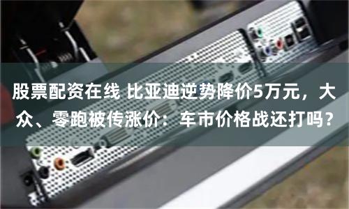 股票配资在线 比亚迪逆势降价5万元，大众、零跑被传涨价：车市价格战还打吗？