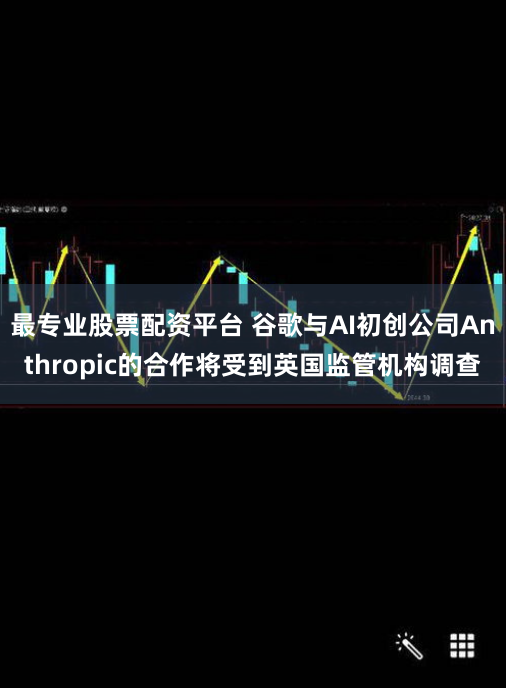 最专业股票配资平台 谷歌与AI初创公司Anthropic的合作将受到英国监管机构调查