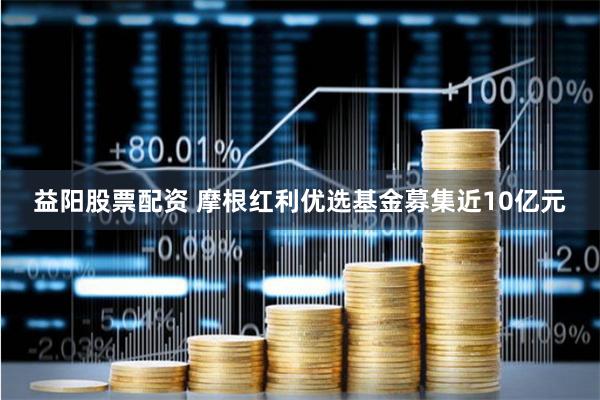 益阳股票配资 摩根红利优选基金募集近10亿元