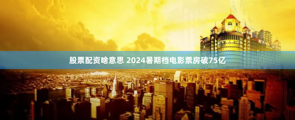 股票配资啥意思 2024暑期档电影票房破75亿