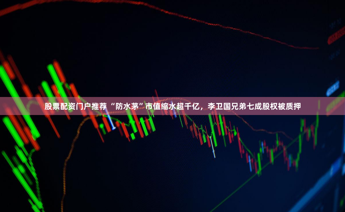 股票配资门户推荐 “防水茅”市值缩水超千亿，李卫国兄弟七成股权被质押