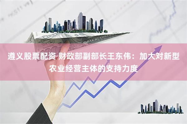 遵义股票配资 财政部副部长王东伟：加大对新型农业经营主体的支持力度