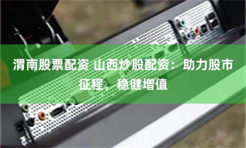 渭南股票配资 山西炒股配资：助力股市征程，稳健增值