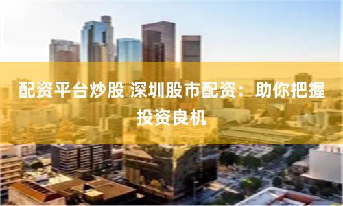 配资平台炒股 深圳股市配资：助你把握投资良机