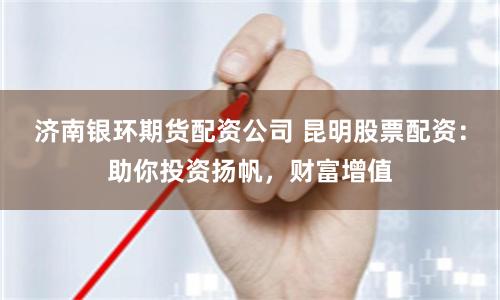 济南银环期货配资公司 昆明股票配资：助你投资扬帆，财富增值