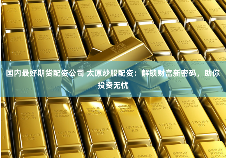 国内最好期货配资公司 太原炒股配资：解锁财富新密码，助你投资无忧