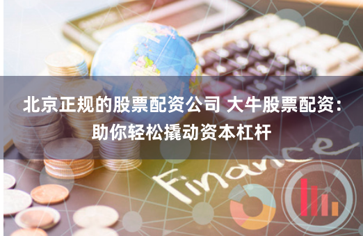 北京正规的股票配资公司 大牛股票配资：助你轻松撬动资本杠杆