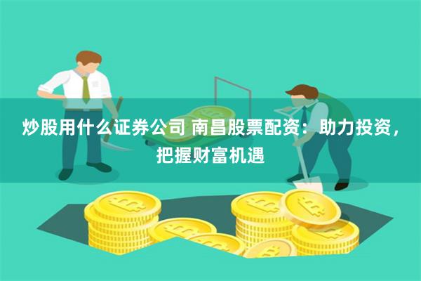 炒股用什么证券公司 南昌股票配资：助力投资，把握财富机遇