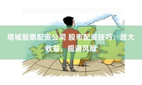 塔城股票配资公司 股市配资技巧：放大收益，规避风险