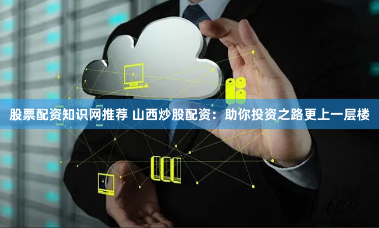 股票配资知识网推荐 山西炒股配资：助你投资之路更上一层楼