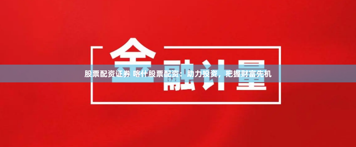 股票配资证券 喀什股票配资：助力投资，把握财富先机