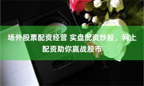 场外股票配资经营 实盘配资炒股，网上配资助你赢战股市