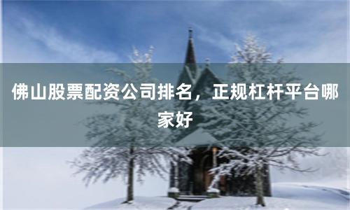 佛山股票配资公司排名，正规杠杆平台哪家好